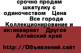 срочно продам шкатулку с одиночеством › Цена ­ 10 000 - Все города Коллекционирование и антиквариат » Другое   . Алтайский край